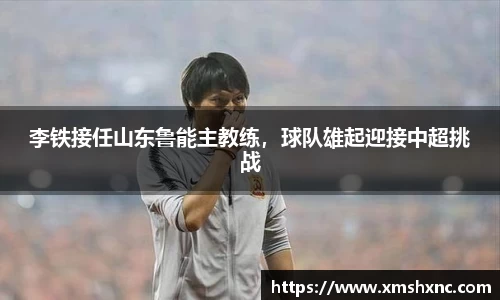 李铁接任山东鲁能主教练，球队雄起迎接中超挑战