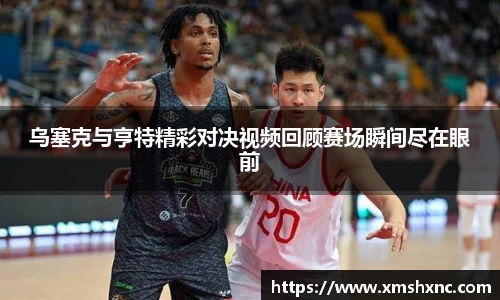 乌塞克与亨特精彩对决视频回顾赛场瞬间尽在眼前